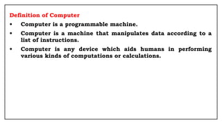 Definition of Computer
• Computer is a programmable machine.
• Computer is a machine that manipulates data according to a
list of instructions.
• Computer is any device which aids humans in performing
various kinds of computations or calculations.
 