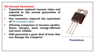 The Second Generation
• Transistors replaced vacuum tubes and
ushered in the second generation of
computers.
• One transistor replaced the equivalent
of 40 vacuum tubes.
• Allowing computers to become smaller,
faster, cheaper, more energy-efficient
and more reliable.
• Still generated a great deal of heat that
can damage the computer.
Transistors
 