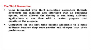 The Third Generation
• Users interacted with third generation computers through
keyboards and monitors and interfaced with an operating
system, which allowed the device; to run many different
applications at one time with a central program that
monitored the memory.
• Computers for the first time became accessible to a mass
audience because they were smaller and cheaper than their
predecessors.
 