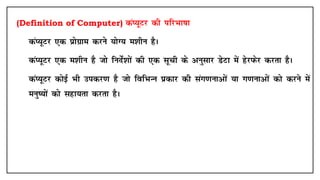 (Definition of Computer) daI;wVj dh ifjHkk"kk
• daI;wVj ,d çksxzke djus ;ksX; e'khu gSA
• daI;wVj ,d e'khu gS tks funsZ'kksa dh ,d lwph ds vuqlkj MsVk esa gsjiQsj djrk gSA
• daI;wVj dksbZ Hkh midj.k gS tks fofHkUu çdkj dh lax.kukvksa ;k x.kukvksa dks djus esa
euq";ksa dks lgk;rk djrk gSA
 