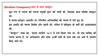 (Earliest Computer) tYn ls tYn daI;wVj
• ewy :i ls x.kuk dh x.kuk euq";ksa }kjk dh tkrh Fkh] ftldk dke 'kh"kZd daI;wVj
FkkA
• ;s ekuo daI;wVj vkerkSj ij xf.krh; vfHkO;fDr dh x.kuk esa yxs gq, FksA
• bl vof/ dh x.kuk fo'ks"k vkSj egaxh Fkh] xf.kr esa çf'{k.k ds o"kksZa dh vko';drk
FkhA
• ^^daI;wVj** 'kCn dk igyk mi;ksx 1613 esa ntZ fd;k x;k Fkk] tks ,d O;fDr dh
x.kuk djrk gS] ;k vfHkdyu vkSj 'kCn 20oha lnh ds eè; rd ml vFkZ esa mi;ksx
fd, tkrs jgsA
 