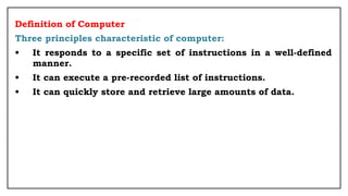 Definition of Computer
Three principles characteristic of computer:
• It responds to a specific set of instructions in a well-defined
manner.
• It can execute a pre-recorded list of instructions.
• It can quickly store and retrieve large amounts of data.
 