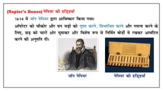 (Napier’s Bones) usfi;j dh gfM~M;k¡
• 1614 esa tkWu usfi;j }kjk vkfo"dkj fd;k x;kA
• vkWijsVj dks pkSdksj vkSj ?ku tM+ksa dks xq.kk djus] foHkkftr djus vkSj x.kuk djus ds
fy,] NM+ dks pkjksa vksj ?kqekdj vkSj fo'ks"k :i ls fufeZr cksMksZ esa j[kdj vkoafVr
djus dh vuqefr nhA
tkWu usfi;j usfi;j dh gfM~M;k¡
 