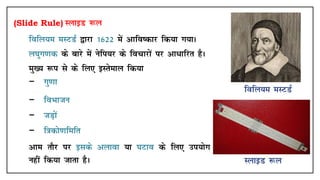 (Slide Rule) LykbM :y
• fofy;e eLVMZ }kjk 1622 esa vkfo"dkj fd;k x;kA
• y?kqx.kd ds ckjs esa usfi;j ds fopkjksa ij vk/kfjr gSA
• eq[; :i ls ds fy, bLrseky fd;k
− xq.kk
− foHkktu
− tM+ksa
− f=kdks.kfefr
• vke rkSj ij blds vykok ;k ?kVko ds fy, mi;ksx
ugha fd;k tkrk gSA
 