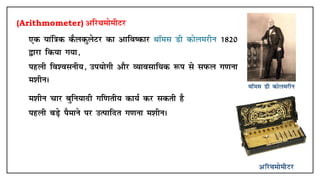 (Arithmometer) vfjFkeksehVj
• ,d ;kaf=kd dSydqysVj dk vkfo"dkj FkkWel Mh dksyejhu 1820
}kjk fd;k x;k]
• igyh fo'oluh;] mi;ksxh vkSj O;kolkf;d :i ls liQy x.kuk
e'khuA
• e'khu pkj cqfu;knh xf.krh; dk;Z dj ldrh gS
• igyh cM+s iSekus ij mRikfnr x.kuk e'khuA
 
