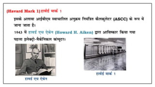 (Havard Mark 1) gkoZMZ ekdZ 1
• blds vykok vkbZch,e Lokpkfyr vuqØe fu;af=kr dSydqysVj (ASCC) ds :i esa
tkuk tkrk gSA
• 1943 esa gkoMZ ,p ,sdsu (Howard H. Aiken) }kjk vkfo"dkj fd;k x;k
• igyk bysDVªks&eSdsfudy daI;wVjA
 