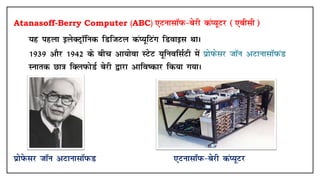 Atanasoff-Berry Computer (ABC) ,VuklkWiQ&csjh daI;wVj (,chlh)
• ;g igyk bysDVªkWfud fMftVy daI;wfVax fMokbl FkkA
• 1939 vkSj 1942 ds chp vk;ksok LVsV ;wfuoflZVh esa izksiQslj tkWu vVkuklkWiQaM
Lukrd Nk=k fDyiQksMZ csjh }kjk vkfo"dkj fd;k x;kA
IkzksisQLkj tkWu vVkuklkWiQM ,VuklkWiQ&csjh daI;wVj
 
