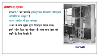 (EDVAC) ,MoSd
• EDVAC dk eryc bysDVªkWfud fMlØhV osfj,cy
vkWVkseSfVd daI;wVj gS
• Ikgyk laxzfgr izksxzke daI;wVj
• 1952 esa okWu U;weSu }kjk fMtkbu fd;k x;kA
• blesa LVksj fd, x, izksxzke ds lkFk&lkFk MsVk dks
j[kus ds fy, eseksjh gSA
EDVAC
 