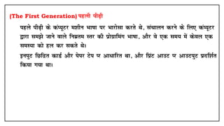 (The First Generation) igyh ih<+h
• igys ih<+h ds daI;wVj e'khu Hkk"kk ij Hkkjkslk djrs Fks] lapkyu djus ds fy, daI;wVj
}kjk le>s tkus okys fuezre Lrj dh izksxzkfeax Hkk"kk] vkSj os ,d le; esa dsoy ,d
leL;k dks gy dj ldrs FksA
• buiqV fNfnzr dkMZ vkSj isij Vsi Ij vk/kfjr Fkk] vkSj fizaV vkmV Ij vkmViqV iznf'kZr
fd;k x;k FkkA
 