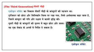 (The Third Generation) rhljh ih<+h
• ,dhÑr lfdZV dk fodkl rhljh ih<+h ds daI;wVjksa dh igpku FkkA
• VªkaftLVj dks NksVk vkSj flfydkWu fpIl ij j[kk x;k] fyls v/Zpkyd dgk tkrk gS]
ftlus daI;wVj dh xfr vkSj n{krk esa dkiQh o`f¼ dhA
• nwljh ih<+h ds daI;wVjksa dh rqyuk esa cgqr NksVk vkSj lLrkA
• ;g ,d lsdaM ds vjcksa esa funsZ'k ns ldrk gSA
,dhÑr lfdZV
 