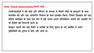 (The Third Generation) rhljh ih<+h
• mi;ksxdrkZvksa us dh cksMZ vkSj ekWfuVj ds ekè;e ls rhljh ih<+h ds daI;wVjksa ds lkFk
ckrphr dh vkSj ,d vkWijsfVax flLVe ds lkFk gLr{ksi fd;k] ftlus fMokbl dks ,d
dsanzh; dk;ZØe ds lkFk ,d ckj esa dbZ vyx&vyx ,fIyds'ku pykus dh vuqefr nh
tks eseksjh dh fuxjkuh djrs FksA
• daI;wVj igyh ckj cM+s iSekus Ij n'kZdksa ds fy, lqyHk gks x, D;ksafd os vius
iwoZofrZ;ksa dh rqyuk esa NksVs vkSj lLrs FksA
 