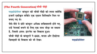 (The Fourth Generation) pkSFkh ih<+h
• ekbØksizkslslj daI;wVj dh pkSFkh ih<+h dks yk;k D;ksafd
gtkjksa ,dhÑr lfdZV ,d ,dy flfydkWu fpi ij
cuk, x, FksA
• tSls&tSls ;s NksVs daI;wVj vf/d 'kfDr'kkyh gksrs x,]
mUgsa usVodZ cukus ds fy, ,d lkFk tksM+k tk ldrk
gS] ftlls varr% baVjusV dk fodkl gqvkA
• pkSFkh ih<+h ds daI;wVjksa us GUI] ekml vkSj gSaMgsYM
fMokblksa ds fodkl dks Hkh ns[kkA ekbØksizkslslj
 