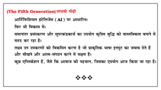 (The Fifth Generation) ikapoh ih<+h
• vkfVZfiQf'k;y baVsfytsal (AI) ij vk/kfjrA
• fiQj Hkh fodkl esaA
• lekukarj izlaLdj.k vkSj lqijdaMDVlZ dk mi;ksx d`f=ke cqf¼ dks okLrfodrk cukus esa
enn dj jgk gSA
• y{; mu midj.kksa dks fodflr djuk gS tks izkd`frd Hkk"kk buiqV dk tokc nsrs gSa
vkSj lh[kus vkSj vkRe&laxBu djus esa l{ke gSaA
• dqN ,fIyds'ku gSa] tSls fd vkokt dh igpku] ftldk ,i;ksx vkt fd;k tk jgk gSA

 