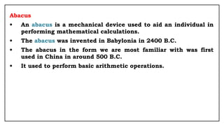 Abacus
• An abacus is a mechanical device used to aid an individual in
performing mathematical calculations.
• The abacus was invented in Babylonia in 2400 B.C.
• The abacus in the form we are most familiar with was first
used in China in around 500 B.C.
• It used to perform basic arithmetic operations.
 