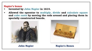 Napier’s bones
• Invented by John Napier in 1614.
• Allowed the operator to multiply, divide and calculate square
and cube roots by moving the rods around and placing them in
specially constructed boards.
John Napier Napier's Bones
 