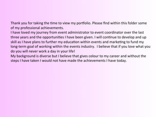  
	
  
	
  
Thank	
  you	
  for	
  taking	
  the	
  @me	
  to	
  view	
  my	
  porDolio.	
  Please	
  ﬁnd	
  within	
  this	
  folder	
  some	
  
of	
  my	
  professional	
  achievements.	
  
I	
  have	
  loved	
  my	
  journey	
  from	
  event	
  administrator	
  to	
  event	
  coordinator	
  over	
  the	
  last	
  
three	
  years	
  and	
  the	
  opportuni@es	
  I	
  have	
  been	
  given.	
  I	
  will	
  con@nue	
  to	
  develop	
  and	
  up	
  
skill	
  as	
  I	
  have	
  plans	
  to	
  further	
  my	
  educa@on	
  within	
  events	
  and	
  marke@ng	
  to	
  fund	
  my	
  
long-­‐term	
  goal	
  of	
  working	
  within	
  the	
  events	
  industry.	
  	
  I	
  believe	
  that	
  if	
  you	
  love	
  what	
  you	
  
do	
  you	
  will	
  never	
  work	
  a	
  day	
  in	
  your	
  life!	
  	
  
My	
  background	
  is	
  diverse	
  but	
  I	
  believe	
  that	
  gives	
  colour	
  to	
  my	
  career	
  and	
  without	
  the	
  
steps	
  I	
  have	
  taken	
  I	
  would	
  not	
  have	
  made	
  the	
  achievements	
  I	
  have	
  today.	
  	
  
	
  
 