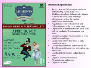 Duties and Responsibilities	
  
	
  
•  Support Arts and Culture department with
understanding facility event space
•  Working with Alberta Ballet creative director
to ensure the audio visual and stage
allocations are within the creative
specification for the event
•  Negotiate discount within the Arts and
Culture department for event rental space
•  Organization of print material and ticket sales
with our marketing department and box
office
•  Maintain and update function sheets as event
specifications change
•  Develop and submit floor plans to audio
visual department
•  Liaise with audio visual technicians on the
day of the event to ensure set up timeline was
on schedule
•  Coordinate food for crew and production
team
•  Organize hotel accommodation
•  Airport pick up and drop of
•  Organize car rental
	
  	
  
 