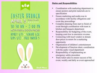 Duties and Responsibilities	
  
	
  
•  Coordination with marketing department to
ensure posters and print materials are to
specification
•  Ensure marketing and media was in
accordance with facility obligations and
event day proceedings
•  Complete planning from start to finish of
event through coordination with team in
kitchen and banquets department
•  Responsibility for budgeting of the event,
keeping costs low to maximize revenue.
•  Connecting with local vendors to donate
door prices in return for a marketing
opportunity
•  Organization of children’s entertainment
•  Development of function sheet, coordination
with the audio visual department
•  Responsibility of implementing an
emergency safety procedure
•  Track ticket sales to ensure success of the
event, weekly and daily as event approached
 