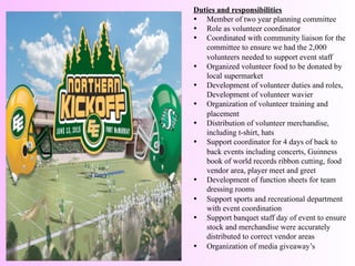 Duties and responsibilities	
  
•  Member of two year planning committee
•  Role as volunteer coordinator
•  Coordinated with community liaison for the
committee to ensure we had the 2,000
volunteers needed to support event staff
•  Organized volunteer food to be donated by
local supermarket
•  Development of volunteer duties and roles,
Development of volunteer wavier
•  Organization of volunteer training and
placement
•  Distribution of volunteer merchandise,
including t-shirt, hats
•  Support coordinator for 4 days of back to
back events including concerts, Guinness
book of world records ribbon cutting, food
vendor area, player meet and greet
•  Development of function sheets for team
dressing rooms
•  Support sports and recreational department
with event coordination
•  Support banquet staff day of event to ensure
stock and merchandise were accurately
distributed to correct vendor areas
•  Organization of media giveaway’s
	
  	
  
 