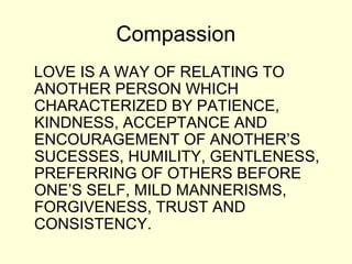 Compassion
LOVE IS A WAY OF RELATING TO
ANOTHER PERSON WHICH
CHARACTERIZED BY PATIENCE,
KINDNESS, ACCEPTANCE AND
ENCOURAGEMENT OF ANOTHER’S
SUCESSES, HUMILITY, GENTLENESS,
PREFERRING OF OTHERS BEFORE
ONE’S SELF, MILD MANNERISMS,
FORGIVENESS, TRUST AND
CONSISTENCY.
 