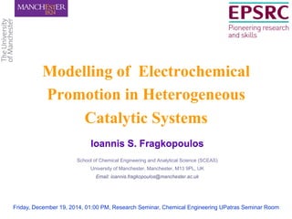 Ioannis S. Fragkopoulos
School of Chemical Engineering and Analytical Science (SCEAS)
University of Manchester, Manchester, M13 9PL, UK
Email: ioannis.fragkopoulos@manchester.ac.uk
Modelling of Electrochemical
Promotion in Heterogeneous
Catalytic Systems
Friday, December 19, 2014, 01:00 PM, Research Seminar, Chemical Engineering UPatras Seminar Room
 