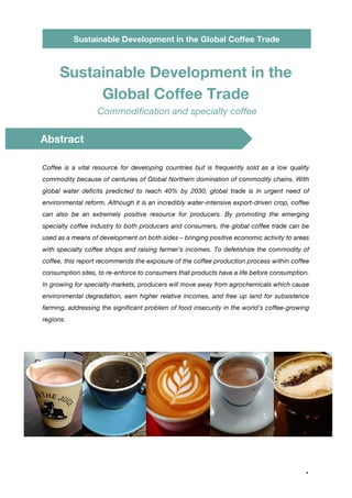 1
Sustainable Development in the Global Coffee Trade
Sustainable Development in the
Global Coffee Trade
Commodification and specialty coffee
Coffee is a vital resource for developing countries but is frequently sold as a low quality
commodity because of centuries of Global Northern domination of commodity chains. With
global water deficits predicted to reach 40% by 2030, global trade is in urgent need of
environmental reform. Although it is an incredibly water-intensive export-driven crop, coffee
can also be an extremely positive resource for producers. By promoting the emerging
specialty coffee industry to both producers and consumers, the global coffee trade can be
used as a means of development on both sides – bringing positive economic activity to areas
with specialty coffee shops and raising farmer’s incomes. To defetishize the commodity of
coffee, this report recommends the exposure of the coffee production process within coffee
consumption sites, to re-enforce to consumers that products have a life before consumption.
In growing for specialty markets, producers will move away from agrochemicals which cause
environmental degradation, earn higher relative incomes, and free up land for subsistence
farming, addressing the significant problem of food insecurity in the world’s coffee-growing
regions.
Abstract
 