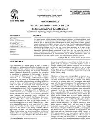 RESEARCH ARTICLE
MOTOR STUNT-BIKERS : LIVING ON THE EDGE
Dr. Seema Vinayak*and Guneet Singh Assi
Department of Psychology, Panjab University, Chandigarh, India
ARTICLE INFO ABSTRACT
This paper attempts to have an insight into the personality attributes of motor stunt-bikers. Motor
stunt-biking is an acrobatic maneuvering on motorbikes. Majority of these stunt-bikers enter the
arena just after 18 years of age. They generally avoid any public interaction on the issue, primarily,
because of the element of illegality associated with stunt-biking. Therefore, eight male stunt-bikers in
the age range 18-23 years who gave their consent were administered a semi-structured interview
schedule and a personality test. The test was given to them individually at the place of their
convenience. Personality profiles of stunt-bikers revealed them to be having lower I.Q.,
apprehensive, experiment-oriented, venturesome but also tense. They were found to be average on
traits of warmth, emotionally stability, conscientiousness, practicality and liveliness. However, the
stunt-bikers were also found to be self-opinionated, hard to fool and adventurous in spirit. The
demographic and interview schedule revealed their major inspirations and safety concerns.
Copy Right, IJCR, 2012, Academic Journals. All rights reserved.
INTRODUCTION
Every individual is a unique entity in itself. A person’s
individuality is amalgamation of different characteristic and
personality traits held together to make a coherent personality.
The people indulging in daring acts do so for innumerable
reasons. Motorcycle stunt-biking, sometimes also referred to
as stunt-biking or stunt-riding, is characterized by acrobatic
maneuvering of the motorcycle by the rider. Common
maneuvers in stunt-biking include wheelies, stoppies
and burnouts. The history of the motorcycles can be traced
back to the time when experimentations were done on bicycles
in order to make it as a better mode of transport. It was during
1955 when parts of motorcycles were imported from UK
(Royal Enfield Company) and assembled at a factory in
Chennai (Madras Motors). This is regarded as the birth of the
motorcycle industry in India. From 1981 to 2002, the total
number of motorized two-wheelers rose from fewer than 3
million to 42 million in India—a 14-fold increase (Ministry of
Road Transport and Highways, 2003). Nowadays, the
population of motorcycles exceeds that of cars in this country.
As of 2002, India with an estimated 37 million
motorcycles/mopeds was home to the largest number of
motorised two wheelers in the world (Motorcycle, n.d.). There
is no organized literature on motor stunt biking. Newspaper
reports and articles, besides online content, provide an
overview of this activity. It was during 1918 when a British
publication ‘The Motor Cycle’ came up with this observation,
"Many of these young men have returned from the fields of
the Great War, accustomed to brash, unsettling thrills and life
lived on the razor's edge. Many have chosen to bestow their
*Corresponding author: seemavin68@yahoo.co.in
discharge pay on fast, noisy motorbikes on which they take to
public roads in dangerous, anti-social displays meant to
impress females while upsetting livestock and the general
populace. It stirs the imagination and fosters pity why so many
of this great nation's youth would risk life and limb for the
simple, childish thrill of acceleration and the rare accolades it
brings." (Seate, 2009)
The history of motor stunt-biking in India is relatively new.
After the motorcycles were introduced in the Indian market
and these became an integral part of transport, stunt biking
was still in its inception stage where professional stunts were
used only for cinematic purposes. One could either see the
stunts performed by army bikers during Republic Days or on
special celebrations. Even on screen- this remained the domain
of expert stunt riders who used to perform under strict safety
measures. In the last one decade, the craze for motorbikes
have increased, and in order to compete and stand out in the
highly competitive market, more than the price or feature, the
stunts became popular ways to attract young consumers.
Though motor sports bikes made their entry in 1980s with the
advent of Yamaha, it was in 2001 when Bajaj launched its
sports motor bike ‘Pulsar’ alongwith TV commercials
showing motor stunt biking. It fired the passion for stunt
biking amongst Indian youth, and very soon it caught
everyone’s attention with a dedicated reality show, ‘Bajaj
Stunt Mania’ hitting the small screen in 2009. And every year
the show continues to gain popularity. In the meanwhile, the
Bollywood had fired the passion through a flick ‘Dhoom’ in
2004 and subsequently many more such movies have followed
that celebrated motor stunt-biking. The neo rich youngsters in
colleges have taken it to the next level by forming groups and
indulging in stunt biking at midnight on empty roads in metros
ISSN: 0975-833X
Available online at http://www.journalcra.com
International Journal of Current Research
Vol. 4, Issue, 04, pp.315-321, April, 2012
INTERNATIONAL JOURNAL
OF CURRENT RESEARCH
Article History:
Received 17th
January, 2012
Received in revised form
16th
February, 2012
Accepted 25th
March, 2012
Published online 30th
April, 2012
Key words:
Motorcycle,
Personality,
Motor Stunt bikers.
 