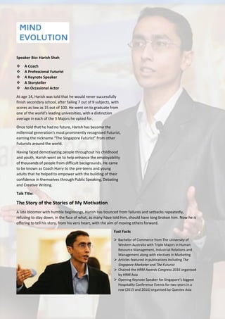 Speaker Bio: Harish Shah
 A Coach
 A Professional Futurist
 A Keynote Speaker
 A Storyteller
 An Occasional Actor
At age 14, Harish was told that he would never successfully
finish secondary school, after failing 7 out of 9 subjects, with
scores as low as 15 out of 100. He went on to graduate from
one of the world’s leading universities, with a distinction
average in each of the 3 Majors he opted for.
Once told that he had no future, Harish has become the
millennial generation’s most prominently recognised Futurist,
earning the nickname “The Singapore Futurist” from other
Futurists around the world.
Having faced demotivating people throughout his childhood
and youth, Harish went on to help enhance the employability
of thousands of people from difficult backgrounds. He came
to be known as Coach Harry to the pre-teens and young
adults that he helped to empower with the building of their
confidence in themselves through Public Speaking, Debating
and Creative Writing.
Talk Title:
The Story of the Stories of My Motivation
A late bloomer with humble beginnings, Harish has bounced from failures and setbacks repeatedly,
refusing to stay down, in the face of what, as many have told him, should have long broken him. Now he is
offering to tell his story, from his very heart, with the aim of moving others forward.
Fast Facts
 Bachelor of Commerce from The University of
Western Australia with Triple Majors in Human
Resource Management, Industrial Relations and
Management along with electives in Marketing
 Articles featured in publications including The
Singapore Marketer and The Futurist
 Chaired the HRM Awards Congress 2016 organised
by HRM Asia
 Opening Keynote Speaker for Singapore’s biggest
Hospitality Conference Events for two years in a
row (2015 and 2016) organised by Questex Asia
 