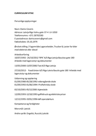 CURRICULUM VITAE
Personligeopplysninger
Navn: Dainis Ceveris
Adresse: Latvija Riga Valnu gate 37-4 LV-1050
Telefonnumre: +371 28702583
E-postadresse: dainisceveris@gmail.com
Fødselsdato: 19,10,1974
Ønsketstilling / Fagområde Lagerarbeider,Trucker B,Laster for biler
med elektrisk eller diesel
Arbeidserfaring
10/07/1992- 26/10/2012 ‘RPK’ A/S Riga Latvija Bauskas gate 180
Arbeide med lagerutstyr og dokumenter
13/05/2000-13/07/2002TaxiA/S Riga Latvija
27/10/2012- Food Union A/S Riga Latvia Bausks gate 180 Arbeide med
lagerutstyr og dokumenter
Utdanning og opplæring
01/09/1980-05/28/1992-videregåendeskole
01/09/1992-01/06/1994-Proftehniska skole
02/10/2001-05/12/2001-kjøreskole
12/09/1993-12/10/1993-gaffeltruck og elektriskepriser
12/12/1995-19/01/1996-løftoperatørkurs
Kompetanseog ferdigheter
Morsmål: Latvisk
Andrespråk: Engelsk, Russisk,Latvisk
 