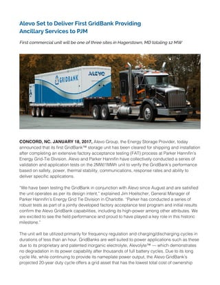 Alevo Set to Deliver First GridBank Providing
Ancillary Services to PJM
First commercial unit will be one of three sites in Hagerstown, MD totaling 12 MW
CONCORD, NC. JANUARY 18, 2017, Alevo Group, the Energy Storage Provider, today
announced that its first GridBank™ storage unit has been cleared for shipping and installation
after completing an extensive factory acceptance testing (FAT) process at Parker Hannifin’s
Energy Grid-Tie Division. Alevo and Parker Hannifin have collectively conducted a series of
validation and application tests on the 2MW/1MWh unit to verify the GridBank’s performance
based on safety, power, thermal stability, communications, response rates and ability to
deliver specific applications.
“We have been testing the GridBank in conjunction with Alevo since August and are satisfied
the unit operates as per its design intent,” explained Jim Hoelscher, General Manager of
Parker Hannifin’s Energy Grid Tie Division in Charlotte. “Parker has conducted a series of
robust tests as part of a jointly developed factory acceptance test program and initial results
confirm the Alevo GridBank capabilities, including its high-power among other attributes. We
are excited to see the field performance and proud to have played a key role in this historic
milestone.”
The unit will be utilized primarily for frequency regulation and charging/discharging cycles in
durations of less than an hour. GridBanks are well suited to power applications such as these
due to its proprietary and patented inorganic electrolyte, Alevolyte™ — which demonstrates
no degradation in its power capability after thousands of full battery cycles. Due to its long
cycle life, while continuing to provide its nameplate power output, the Alevo GridBank’s
projected 20-year duty cycle offers a grid asset that has the lowest total cost of ownership
 