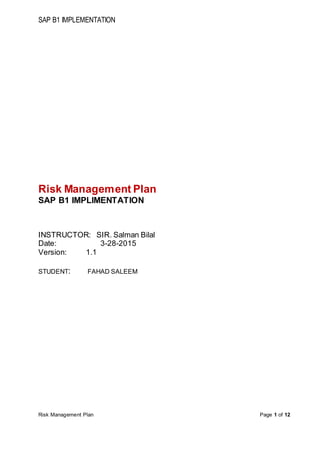 SAP B1 IMPLEMENTATION
Risk Management Plan Page 1 of 12
Risk Management Plan
SAP B1 IMPLIMENTATION
INSTRUCTOR: SIR. Salman Bilal
Date: 3-28-2015
Version: 1.1
STUDENT: FAHAD SALEEM
 