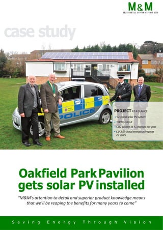 case study
PROJECT AT A GLANCE
• 52-panelsolar PV system
• 10kWpoutput
• CO2 savings of 5.3 tonnes per year
• £143,691 total energy saving over
25 years
Oakfield ParkPavilion
gets solar PV installed
“M&M’s attention to detail and superior product knowledge means
that we’ll be reaping the benefits for many years to come”
a
 