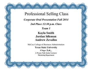 Professional Selling Class 
Corporate Oral Presentation Fall 2014 
2nd Place 12:30 p.m. Class 
Team 1 
Kayla Smith 
Jordan Idleman 
Andrew Zevallos 
McCoy College of Business Administration 
Texas State University 
A Wayne Noll, Senior Lecturer 
Marketing Department 
 