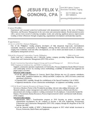 CareerProfile:
Experienced and seasoned senior-level professional with demonstrated expertise in the areas of Finance,
Operations, and Resource Management in the real estate and construction industry. Result-oriented executive
with a proven track record of achieving exemplary results and achieving significant process improvements
resulting to better efficiencies through reengineering, organizational development and leadership expertise.
Experiences:
AYALA LAND INC, Makati, Philippines 1986 to Present
One of the Philippines’ leading property developers of fully integrated, large-scale, masterplanned,
sustainable mixed-use communities in the Philippines, offering full line end-to-end real estate products –
ranging from residential, retail and office developments, as well as hotels and island resorts, to construction
and property management services.
Makati Development Corporation, Taguig, Philippines 2006 to Present
Ayala Land Inc’s construction arm, a full-scale, turnkey company providing Engineering, Procurement,
Construction and Construction Management (EPC/CM) services.
Head, Construction Operations Support Group and General Manager of 2014 to Present
MDC Equipment Solutions Inc. and MDC ConQrete Inc.
Supports construction operation requirements on Formworks, Precast, Equipment, Ready-Mixed Concrete
and Landscaping services by ensuring correct methodology, availability of materials and equipment for
proper project execution.
Selected Achievements:
 Led the spin-off Equipment & Concrete Batch Plant Division into two (2) separate subsidiaries
namely MDC Equipment Solutions Inc. (MEQ) and MDC ConQrete Inc. (MCI) for better control and
operational efficiencies.
 Expanded MDC capability through the establishment of the Special Foundation Unit of MEQ
 Supported introduction of new construction methodologies on equipment and building systems.
CFO & Head, Corporate Resources & Finance Group 2006 to 2013
Served as a Business Partner of the President by providing relevant value-adding information and
financial solutions, proper management and control of assets & resources,efficient and effective
procurement and creating a conducive working environment for all employees. Concurrently headed the
Finance, Procurement,Human Resources,Process Improvement & Control and Internal Audit divisions
of the company
Selected Achievements:
 Spearheaded MDC’s Transformation program in 2010 focusing on project execution and
organizational development for the company to become a full scale Engineering, Procurement,
Construction and Construction Management (EPC/CM) company through the integration of the CM
function into MDC.
 Led the financial viability of MDC’s Modernization program in 2012 which include investment in
Precast, Formworks, Batch Plants and Equipment.
JESUS FELIX V.
GONONG, CPA
Unit 2811 Aston Towers
Serendra Two BGC, Taguig
T 02-717-5500 loc 505
M 0917-8994015
gonong.jefel@ayalaland.com.ph
 