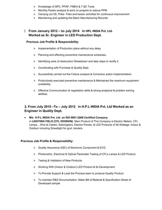  Knowledge of SPC, PPAP, FMEA & 7 QC Tools
 Monthly Pareto analysis & work on projects to reduce PPM
 Carrying out 5S, Poke- Yoke and kaizen activities for continuous improvement
 Maintaining and updating the Batch Manufacturing Records
2. From January 2012 – to- july 2014 in HPL INDIA Pvt. Ltd.
Worked as Sr. Engineer in LED Production Dept.
Previous Job Profile & Responsibility:
 Implementation of Production plans without any delay
 Planning and effecting preventive maintenance schedules.
 Identifying area of obstruction/ Breakdown and take steps to rectify it.
 Coordinating with Purchase & Quality Dept.
 Successfully carried out the Failure analysis & Corrective action implementation.
 Productively executed preventive maintenance & Maintained the maximum equipment
availability.
 Effective Communication & negotiation skills & strong analytical & problem solving
abilities.
3. From July 2010 –To – July 2012 in H.P.L INDIA Pvt. Ltd Worked as an
Engineer in Quality Dept.
• M/s H.P.L INDIA Pvt. Ltd an ISO 9001:2008 Certified Company
in LIGHTING FIELD (CFL DIVISION). Main Product of This Company is Electric Meters, CFL
Lamps, , Wire & Cables, Switchgears, Electric Panels, & LED Products of All Wattage, Indoor &
Outdoor including Streetlight for govt. tenders.
Previous Job Profile & Responsibility:
 Quality Assurance (IQC) of Electronic Component & ECG
 Photometric, Electrical & Optical Parameter Testing of CFLs Lamps & LED Product.
 Testing & Validation of New Products.
 Working With (Indoor & Outdoor) LED Product & Its Development.
 To Provide Support & Lead the Process team to produce Quality Product.
 To maintain R&D Documentation, Make Bill of Material & Specification Sheet of
Developed sample
 