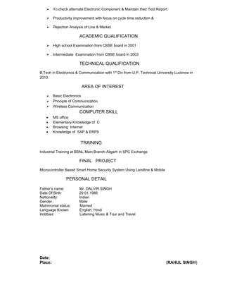  To check alternate Electronic Component & Maintain their Test Report.
 Productivity improvement with focus on cycle time reduction &
 Rejection Analysis of Line & Market.
ACADEMIC QUALIFICATION
 High school Examination from CBSE board in 2001
 Intermediate Examination from CBSE board in 2003
TECHNICAL QUALIFICATION
B.Tech in Electronics & Communication with 1st
Div from U.P. Technical University Lucknow in
2010.
AREA OF INTEREST
 Basic Electronics
 Principle of Communication
 Wireless Communication
COMPUTER SKILL
• MS office
• Elementary Knowledge of C
• Browsing Internet
• Knowledge of SAP & ERP9
TRAINING
Industrial Training at BSNL Main Branch Aligarh in SPC Exchange
FINAL PROJECT
Microcontroller Based Smart Home Security System Using Landline & Mobile
PERSONAL DETAIL
Father’s name: Mr. DALVIR SINGH
Date Of Birth: 20.01.1986
Nationality: Indian
Gender : Male
Matrimonial status: Married
Language Known: English, Hindi
Hobbies: Listening Music & Tour and Travel
Date:
Place: (RAHUL SINGH)
 