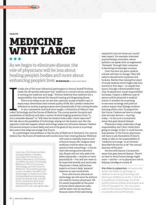 MEDICINE
WRIT LARGE
HEALTH
As we begin to eliminate disease, the
role of physicians will be less about
healing people’s bodies and more about
enhancing people’s lives BY KIM SOLEZ as told to Kate Black
I
n 1848, one of the most influential pathologists in history, Rudolf Virchow,
made the oft-quoted statement that “medicine is a social science, and politics
is nothing but medicine writ large.” Virchow believed that medicine has a
responsibility that extends far beyond treating and diagnosing illness.
This is true today, as we can see that a person’s access to health care, in
many ways, determines their overall quality of life. But I predict medicine’s
influence on society is going to grow more dramatically in the coming decades.
In 2011, I pioneered, and have since taught, a University of Alberta class
called Technology and the Future of Medicine. The course queries the perils and
possibilities of medicine and asks a variety of mind-tingling questions, from “Is
evil a treatable disease?” to “Will there be medical ethics after robots take over?”
We talk about the possibility of technology wiping out the human race. But the
opposite could also happen, where technology wipes out all known disease. I believe
the second scenario is more likely, and one of the goals of my course is to prompt
discussion that helps encourage that future.
As a pathologist and professor at the Faculty of Medicine & Dentistry, I’ve come to
believe that the future of medicine will involve more than treating disease. Medicine
will come to radically improve and
enhance human life. Imagine what
medicine could be when we can
mend or treat everything — a future
that’s becoming more real every
day. People will not only seek to be
better physically — smarter or more
physically fit — but will also want to
be improved morally and spiritually.
Physicians, I think, will become
experts on how to help “patients”
improve on vast social levels.
Even with future advances in
technology, we will never be without
the need for human physicians. Yet
it’s nearly impossible at this point
to know which physician tasks
will be taken over by machines
because some of the tasks being
replaced in 2015 are those you would
least expect. For example, robotized
psychotherapy treatment, where
patients can speak with an engineered
“therapist” through their computer,
is becoming increasingly common.
Over the next 100 years, medical
schools will have to change. They will
need to educate both machines and
humans. Rather than taking four years
of study, medical school might take four
months or four days — or maybe four
hours, through a downloadable brain
chip. As physicians’ social responsibility
increases, I expect a different type of
person will be attracted to medical
school. It wouldn’t be surprising
to see more sociology and political
science majors than biology students
donning white coats. To prepare for
the future, I believe we have to change
how we train doctors — starting
today — to focus on a humanistic
sense that goes beyond disease.
Physicians today undertake a huge
responsibility, and I don’t think that’s
going to change. In fact, it could become
even greater. In the future, physicians
will have to ask themselves if they’re
ready to take on the responsibility of
“medicine writ large,” or as Virchow
described the doctor, to be “the natural
attorney of the poor.”
Doctors will require a humanistic
sense that goes beyond disease. There’s
no limit to what human beings might
want — and be — or to physicians’ role in
helping transfigure society. ž
Kim Solez is a physician, technofuturist,
writer and leader in pathology. In
addition to teaching Technology and
the Future of Medicine at the U of A, he
is a professor of pathology, one of the
world’s foremost kidney pathologists and
CEO of Transpath Inc. You can watch
some of the Future of Medicine classes
at youtube.com/user/KimSolez.
Since 2011, Kim Solez has been
asking students to ponder
topics like The Promise and
Perils of Nanotech, 3D Printing
and Medicine and Is Technology
Making Us Fat? in his course
Technology and the Future of
Medicine. The interdisciplinary
course considers the effects of
technology on medicine in both
the developed and developing
world. He shared with us some
of his conclusions after years
of thinking about the role of
physicians in the coming decades.
42    newtrail.ualberta.ca
the future of everything
 