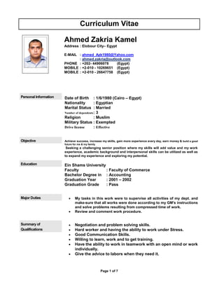 Page 1 of 7
Curriculum Vitae
Ahmed Zakria Kamel
Address : Elobour City– Egypt
E-MAIL : ahmed_Azk1980@Yahoo.com
: ahmed.zakria@outlook.com
PHONE : +202- 44906078 (Egypt)
MOBILE : +2-010 - 10269651 (Egypt)
MOBILE : +2-010 - 26647758 (Egypt)
Personal Information Date of Birth : 1/6/1980 (Cairo – Egypt)
Nationality : Egyptian
Marital Status : Married
Number of dependents: 3
Religion : Muslim
Military Status : Exempted
Drive license : Effective
Objective Achieve success, increase my skills, gain more experience every day, earn money & build a good
future for me & my family.
Seeking a challenging senior position where my skills will add value and my work
experience, academic background and interpersonal skills can be utilized as well as
to expand my experience and exploring my potential.
Education Ein Shams University
Faculty : Faculty of Commerce
Bachelor Degree in : Accounting
Graduation Year : 2001 – 2002
Graduation Grade : Pass
Major Duties  My tasks in this work were to supervise all activities of my dept. and
make-sure that all works were done according to my GM's instructions
and solve problems resulting from compressed time of work.
 Review and comment work procedure.
Summary of
Qualifications
 Negotiation and problem solving skills.
 Hard worker and having the ability to work under Stress.
 Good Communication Skills.
 Willing to learn, work and to get training.
 Have the ability to work in teamwork with an open mind or work
individually.
 Give the advice to labors when they need it.
 