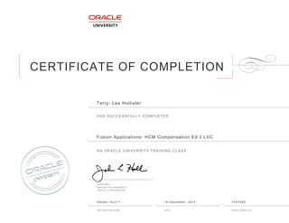 CERTIFICATE OF COMPLETION
HAS SUCCESSFULLY COMPLETED
AN ORACLE UNIVERSITY TRAINING CLASS
JOHN HALL
SENIOR VICE PRESIDENT
ORACLE CORPORATION
INSTRUCTOR NAME DATE ENROLLMENT ID
Terry- Lee Hollister
Fusion Applications: HCM Compensation Ed 3 LVC
Adams, Kurt T. 19 December, 2014 7357959
 