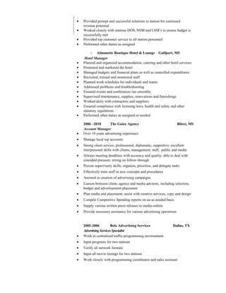 • Provided prompt and successful solutions to station for continued
revenue potential
• Worked closely with stations DOS, NSM and LSM’s to ensure budget is
successfully met
• Provided top customer service to all station personnel
• Performed other duties as assigned
o Almanette Boutique Hotel & Lounge Gulfport, MS
Hotel Manager
• Planned and organized accommodation, catering and other hotel services
• Promoted and marketed the hotel
• Managed budgets and financial plans as well as controlled expenditures
• Recruited, trained and monitored staff
• Planned work schedules for individuals and teams
• Addressed problems and troubleshooting
• Ensured events and conferences ran smoothly
• Supervised maintenance, supplies, renovations and furnishings
• Worked daily with contractors and suppliers
• Ensured compliance with licensing laws, health and safety and other
statutory regulations
• Performed other duties as assigned or needed
2006 –2010 The Guice Agency Biloxi, MS
Account Manager
• Over 10 years advertising experience
• Manage local top accounts
• Strong client service, professional, diplomatic, supportive; excellent
interpersonal skills with clients, management, staff, public and media
• Always meeting deadlines with accuracy and quality; able to deal with
extended pressure; strong on follow-through
• Proven supervisory skills; organize, prioritize, and delegate tasks
• Effectively train staff in new concepts and procedures
• Assisted in creation of advertising campaigns
• Liaison between client, agency and media advisors, including selection,
budget and advertisement placement
• Plan media and placement; assist with creative services, copy and design
• Compile Competitive Spending reports on an as needed basis
• Supply various written press releases to media outlets
• Provide necessary assistance for various advertising operations
2005-2006 Belo Advertising Services Dallas, TX
AdvertisingServices Specialist
• Work in centralized traffic/programming environment
• Input programs for two stations
• Verify all network formats
• Input all movie timings for two stations
• Work closely with programming coordinator and sales assistant
 