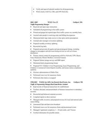 • Verify and input all episode numbers for all programming
• Work closely with Fox, CBS, and UPN Networks
2003–2005 WXXV Fox 25 Gulfport, MS
Traffic/ProgrammingManager
• Received and input copy instructions
• Scheduled all programming in the traffic system
• Printed and purged all expired tapes from traffic system on a monthly basis
• Assisted sales people in resolving order and billing discrepancies
• Maintained daily logs; make moves to clear spots and do preemptions
• Assisted sales manager in inventory updating
• Prepared monthly inventory updating
• Reconciled log daily
• Prepared and provide all regular and special program listings, including
changes to newspapers and television listing services as well as in house
distribution
• Primary station contact for programming with Fox Network, UPN, Buena
Vista, Paramount, Warner Brothers, Universal Features
• Prepared Nielsen ratings surveys and BMI report
• Maintained daily programming lineup
• Prepared FCC Children’s Core Programming, Issues Programming, and
Children’s Commercial Limits Reports monthly, and ensure station compliance
quarterly
• Oversaw administration of Public Files
• Performed voice over for numerous clients
• Performed other duties as assigned
1998.2003 WJZD, Inc/ABN, Inc/Daniels Real Estate, Inc. Gulfport, MS
Traffic & ProgrammingManager/Real Estate/Broker Assistant
• Kept records of financial transactions for establishment
• Verified, allocated, and posted details of business transactions to subsidiary
accounts
• Reconciled and balanced corporate accounts
• Compiled reports to show statistics
• Managed traffic inventory and prepared invoices for local and national radio
station billing
• Announced 5pm and 6pm news broadcast
• Performed voice over for numerous clients and promotional events
• Managed 2 apartment complexes, 1 – 10 unit condo, and 7 houses
• Verified information for possible rentals
 