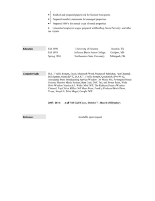 • Worked and prepared paperwork for Section 8 recipients
• Prepared monthly statements for managed properties
• Prepared 1099’s for annual taxes of rental properties
• Calculated employee wages, prepared withholding, Social Security, and other
tax reports
Education Fall 1990 University of Houston Houston, TX
Fall 1993 Jefferson Davis Junior College Gulfport, MS
Spring 1994 Northeastern State University Tahlequah, OK
Computer Skills O.S.I Traffic System, Excel, Microsoft Word, Microsoft Publisher, Fast Channel,
DG System, Media DVX, D.A.R.T, Traffic System, Quickbooks Pro 99-02,
Associated Press Broadcasting Service/Window 1.0, Music Pro, Powergold Music
System, Maestro Music System, Beta Cam, DVC Pro, and Power Point, Wide
Orbit Window Version 6.1, Wide Orbit DFP, The Rubicon Project/Weather
Channel, Tap Clicks, Office 365 Share Point, Frankly Producer/World Now,
Verve, Simpli.fi, Tube Mogul, Google DFP
2007- 2010: AAF MS Gulf Coast, District 7 – Board of Directors
Reference: Available upon request
 