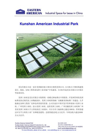 Kunshan American Industrial Park
美东有限公司是一家在美国麻省波士顿市注册的美国公司，公司致力于钢结构建筑
设计、制造、安装工程的承包和工业房地产开发建设，自1984年起美东有限公司开始在
华拓展业务。
美国工业村是美东有限公司依照统一的模式和标准在中国投资、开发和管理的美国
标准花园式现代化工业物流园区。美国工业村的每栋厂房根据美国标准厂房建造，几乎
能满足各种门类的厂房和仓库的使用需要。公司目前在中国开发并管理着海口美国工业
村、广州美国工业村、昆山美国工业村、沈阳美国工业村、广州美穗美国工业村和广州
美星美国工业村六个大型花园式工业园区，共计自有土地面积已超过1000亩，管理着超
过47万平方米的工业厂房和配套建筑，总投资超过8亿元人民币，年租金收入超过6000
万元人民币。
 