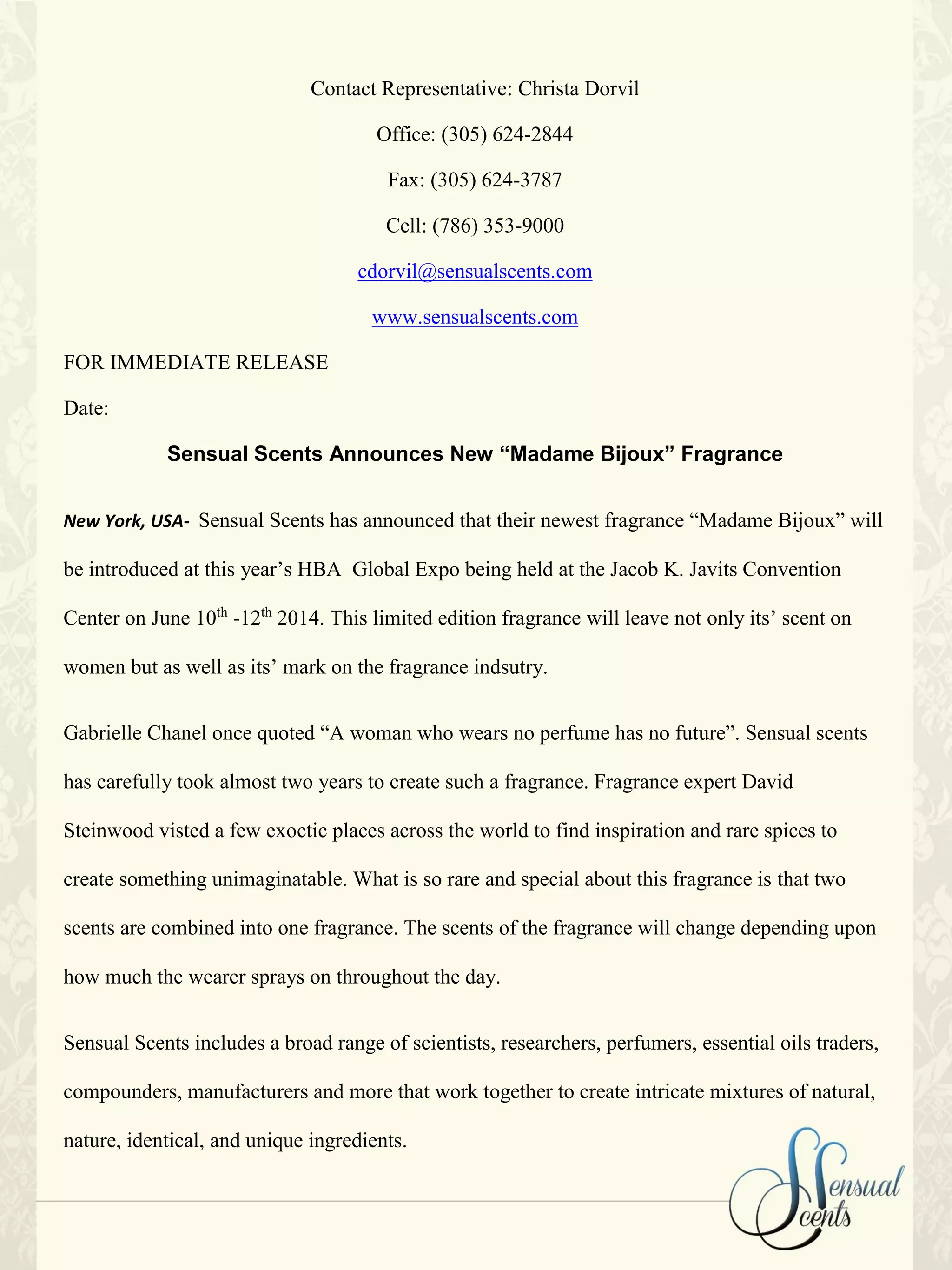 Contact Representative: Christa Dorvil
Office: (305) 624-2844
Fax: (305) 624-3787
Cell: (786) 353-9000
cdorvil@sensualscents.com
www.sensualscents.com
FOR IMMEDIATE RELEASE
Date:
Sensual Scents Announces New “Madame Bijoux” Fragrance
New York, USA- Sensual Scents has announced that their newest fragrance “Madame Bijoux” will
be introduced at this year’s HBA Global Expo being held at the Jacob K. Javits Convention
Center on June 10th
-12th
2014. This limited edition fragrance will leave not only its’ scent on
women but as well as its’ mark on the fragrance indsutry.
Gabrielle Chanel once quoted “A woman who wears no perfume has no future”. Sensual scents
has carefully took almost two years to create such a fragrance. Fragrance expert David
Steinwood visted a few exoctic places across the world to find inspiration and rare spices to
create something unimaginatable. What is so rare and special about this fragrance is that two
scents are combined into one fragrance. The scents of the fragrance will change depending upon
how much the wearer sprays on throughout the day.
Sensual Scents includes a broad range of scientists, researchers, perfumers, essential oils traders,
compounders, manufacturers and more that work together to create intricate mixtures of natural,
nature, identical, and unique ingredients.
 