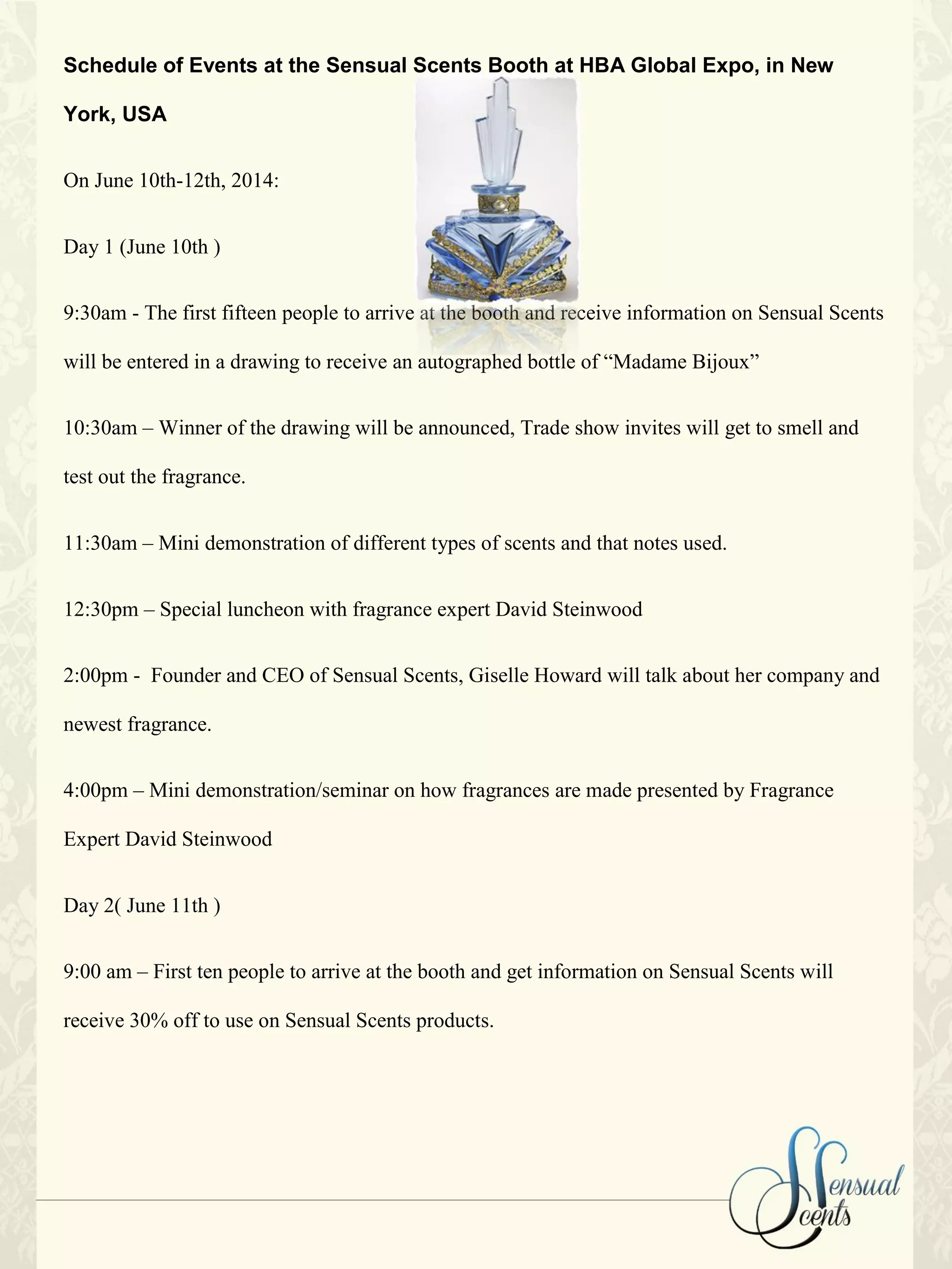 Schedule of Events at the Sensual Scents Booth at HBA Global Expo, in New
York, USA
On June 10th-12th, 2014:
Day 1 (June 10th )
9:30am - The first fifteen people to arrive at the booth and receive information on Sensual Scents
will be entered in a drawing to receive an autographed bottle of “Madame Bijoux”
10:30am – Winner of the drawing will be announced, Trade show invites will get to smell and
test out the fragrance.
11:30am – Mini demonstration of different types of scents and that notes used.
12:30pm – Special luncheon with fragrance expert David Steinwood
2:00pm - Founder and CEO of Sensual Scents, Giselle Howard will talk about her company and
newest fragrance.
4:00pm – Mini demonstration/seminar on how fragrances are made presented by Fragrance
Expert David Steinwood
Day 2( June 11th )
9:00 am – First ten people to arrive at the booth and get information on Sensual Scents will
receive 30% off to use on Sensual Scents products.
 
