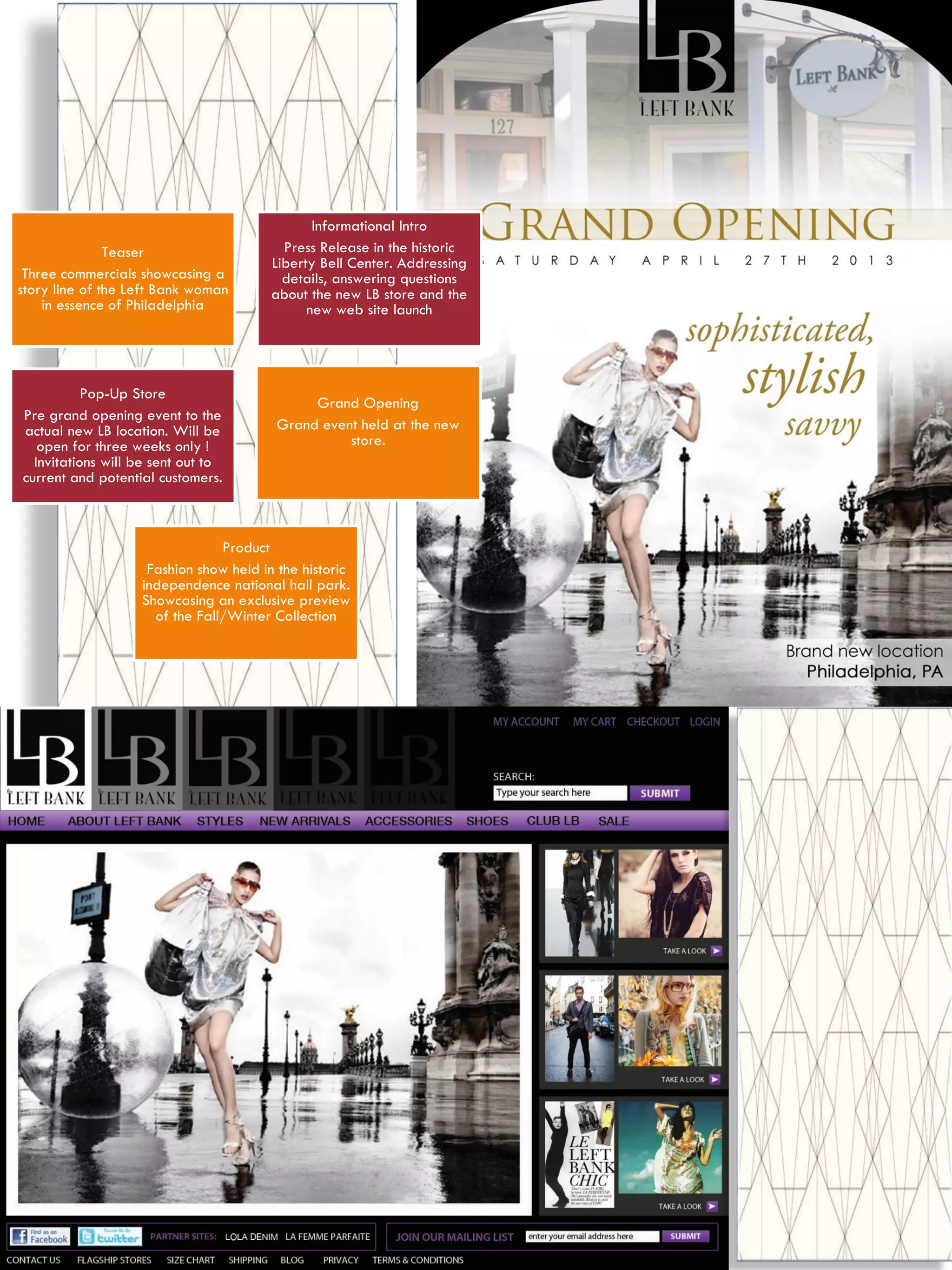 Teaser
Three commercials showcasing a
story line of the Left Bank woman
in essence of Philadelphia
Informational Intro
Press Release in the historic
Liberty Bell Center. Addressing
details, answering questions
about the new LB store and the
new web site launch
Pop-Up Store
Pre grand opening event to the
actual new LB location. Will be
open for three weeks only !
Invitations will be sent out to
current and potential customers.
Grand Opening
Grand event held at the new
store.
Product
Fashion show held in the historic
independence national hall park.
Showcasing an exclusive preview
of the Fall/Winter Collection
 