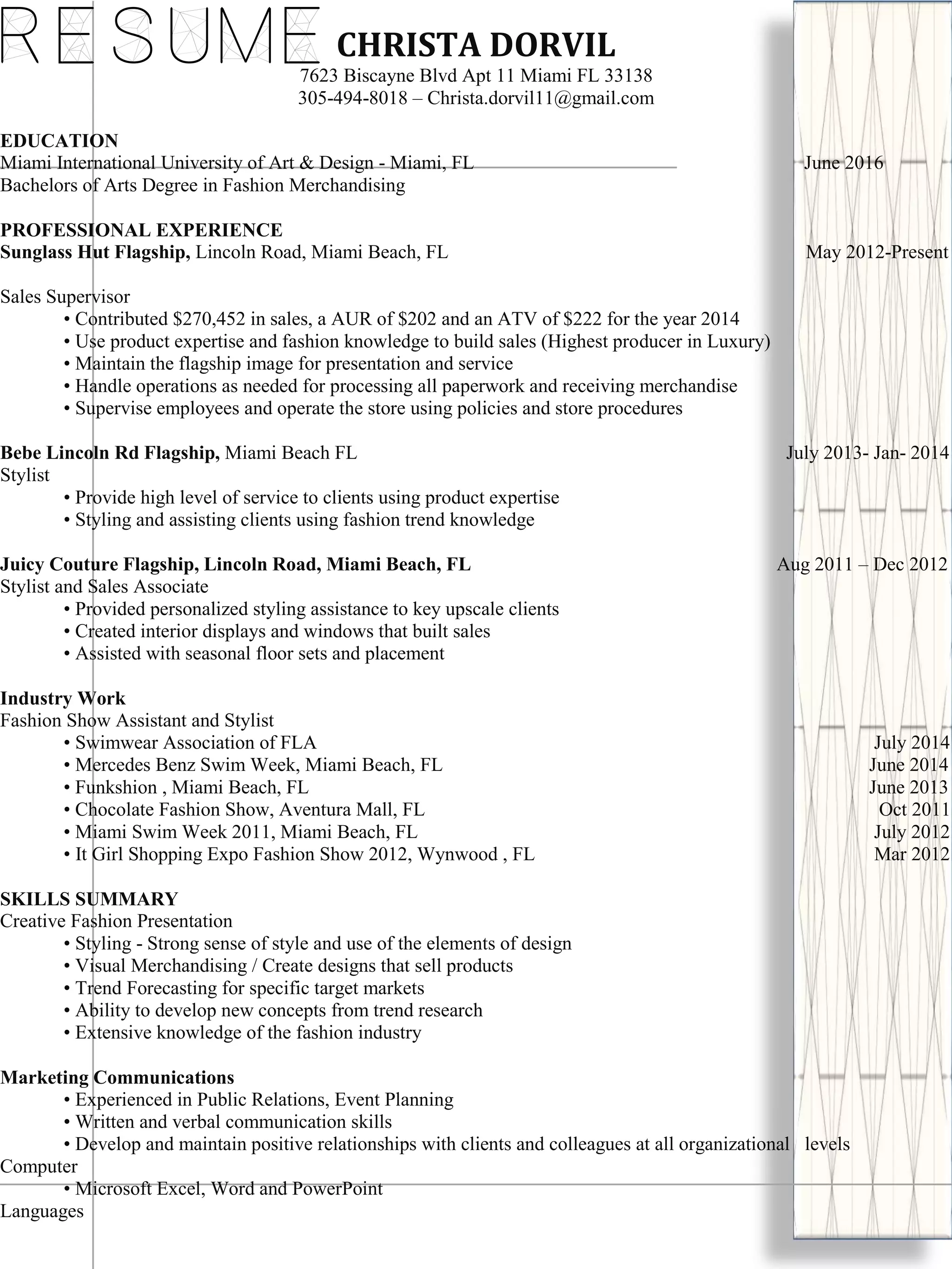 ResumeCHRISTA DORVIL
7623 Biscayne Blvd Apt 11 Miami FL 33138
305-494-8018 – Christa.dorvil11@gmail.com
EDUCATION
Miami International University of Art & Design - Miami, FL June 2016
Bachelors of Arts Degree in Fashion Merchandising
PROFESSIONAL EXPERIENCE
Sunglass Hut Flagship, Lincoln Road, Miami Beach, FL May 2012-Present
Sales Supervisor
• Contributed $270,452 in sales, a AUR of $202 and an ATV of $222 for the year 2014
• Use product expertise and fashion knowledge to build sales (Highest producer in Luxury)
• Maintain the flagship image for presentation and service
• Handle operations as needed for processing all paperwork and receiving merchandise
• Supervise employees and operate the store using policies and store procedures
Bebe Lincoln Rd Flagship, Miami Beach FL July 2013- Jan- 2014
Stylist
• Provide high level of service to clients using product expertise
• Styling and assisting clients using fashion trend knowledge
Juicy Couture Flagship, Lincoln Road, Miami Beach, FL Aug 2011 – Dec 2012
Stylist and Sales Associate
• Provided personalized styling assistance to key upscale clients
• Created interior displays and windows that built sales
• Assisted with seasonal floor sets and placement
Industry Work
Fashion Show Assistant and Stylist
• Swimwear Association of FLA July 2014
• Mercedes Benz Swim Week, Miami Beach, FL June 2014
• Funkshion , Miami Beach, FL June 2013
• Chocolate Fashion Show, Aventura Mall, FL Oct 2011
• Miami Swim Week 2011, Miami Beach, FL July 2012
• It Girl Shopping Expo Fashion Show 2012, Wynwood , FL Mar 2012
SKILLS SUMMARY
Creative Fashion Presentation
• Styling - Strong sense of style and use of the elements of design
• Visual Merchandising / Create designs that sell products
• Trend Forecasting for specific target markets
• Ability to develop new concepts from trend research
• Extensive knowledge of the fashion industry
Marketing Communications
• Experienced in Public Relations, Event Planning
• Written and verbal communication skills
• Develop and maintain positive relationships with clients and colleagues at all organizational levels
Computer
• Microsoft Excel, Word and PowerPoint
Languages
 