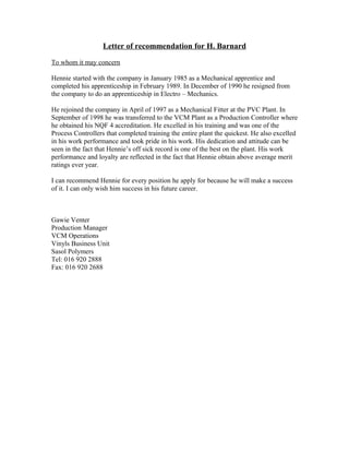 Letter of recommendation for H. Barnard
To whom it may concern
Hennie started with the company in January 1985 as a Mechanical apprentice and
completed his apprenticeship in February 1989. In December of 1990 he resigned from
the company to do an apprenticeship in Electro – Mechanics.
He rejoined the company in April of 1997 as a Mechanical Fitter at the PVC Plant. In
September of 1998 he was transferred to the VCM Plant as a Production Controller where
he obtained his NQF 4 accreditation. He excelled in his training and was one of the
Process Controllers that completed training the entire plant the quickest. He also excelled
in his work performance and took pride in his work. His dedication and attitude can be
seen in the fact that Hennie’s off sick record is one of the best on the plant. His work
performance and loyalty are reflected in the fact that Hennie obtain above average merit
ratings ever year.
I can recommend Hennie for every position he apply for because he will make a success
of it. I can only wish him success in his future career.
Gawie Venter
Production Manager
VCM Operations
Vinyls Business Unit
Sasol Polymers
Tel: 016 920 2888
Fax: 016 920 2688
 