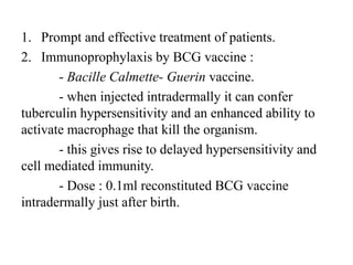 1. Prompt and effective treatment of patients.
2. Immunoprophylaxis by BCG vaccine :
- Bacille Calmette- Guerin vaccine.
- when injected intradermally it can confer
tuberculin hypersensitivity and an enhanced ability to
activate macrophage that kill the organism.
- this gives rise to delayed hypersensitivity and
cell mediated immunity.
- Dose : 0.1ml reconstituted BCG vaccine
intradermally just after birth.
 