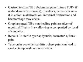 • Gastrointestinal TB : abdominal pain (mimic PUD- if
in duodenum or stomach); diarrhoea, hematochezia –
if in colon; malabsorbtion; intestinal obstruction and
haemorrhage may occur.
• Oropharyngeal TB : non-healing painless ulcer of
mouth; difficulty in swallowing accompanied by local
adenopathy.
• Renal TB : sterile pyuria; dysuria, haematuria, flank
pain.
• Tubercular acute pericarditis : chest pain; can lead to
cardiac temponade or constriction.
 